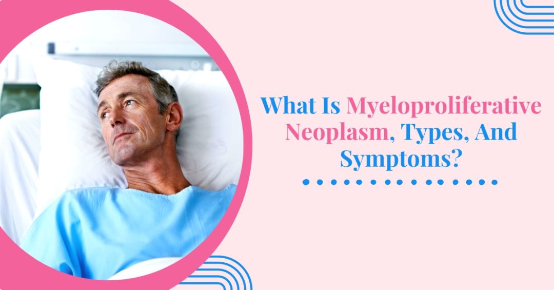 What Is Myeloproliferative Neoplasm, Types, And Symptoms?
